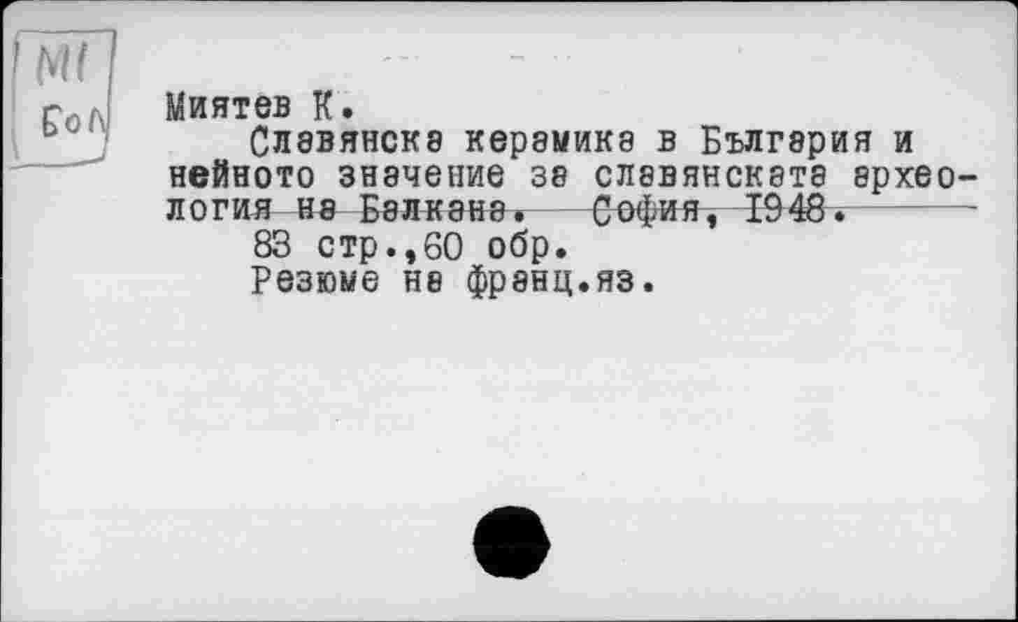 ﻿Миятев К.
Славянска керамика в Бългэрия и нейното значение за славянската археология на Балкана. София, 1948.
83 стр.,60 обр.
Резюме на франц.яз.